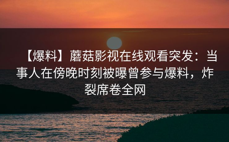 【爆料】蘑菇影视在线观看突发：当事人在傍晚时刻被曝曾参与爆料，炸裂席卷全网