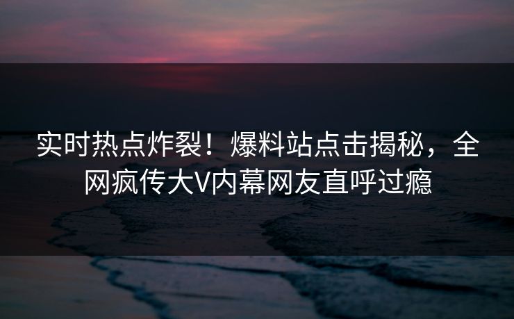 实时热点炸裂！爆料站点击揭秘，全网疯传大V内幕网友直呼过瘾
