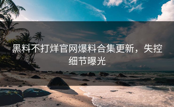 黑料不打烊官网爆料合集更新，失控细节曝光