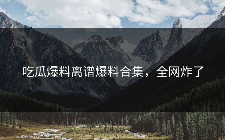吃瓜爆料离谱爆料合集，全网炸了