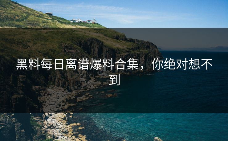 黑料每日离谱爆料合集，你绝对想不到