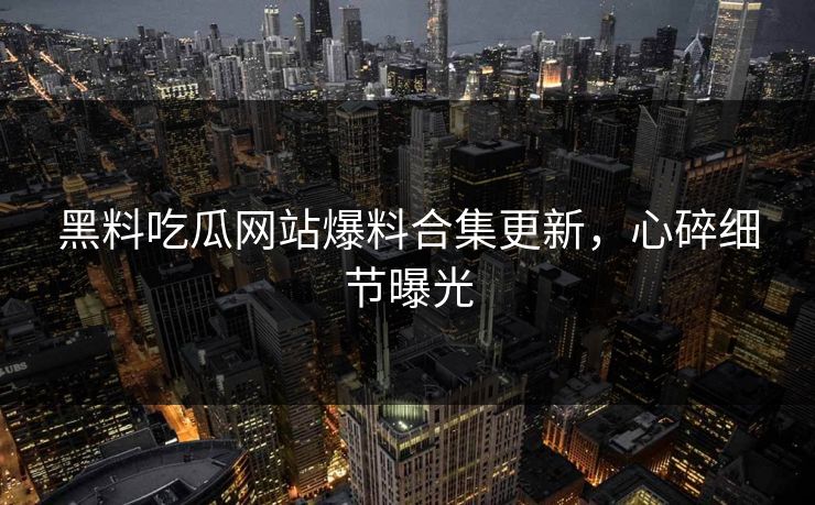 黑料吃瓜网站爆料合集更新，心碎细节曝光