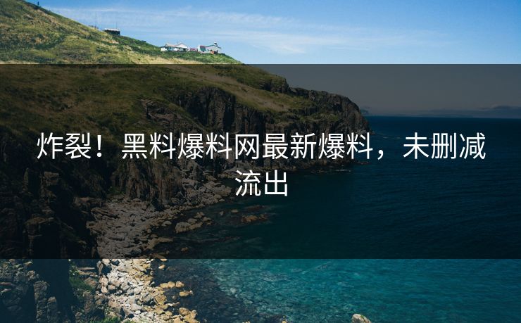炸裂！黑料爆料网最新爆料，未删减流出