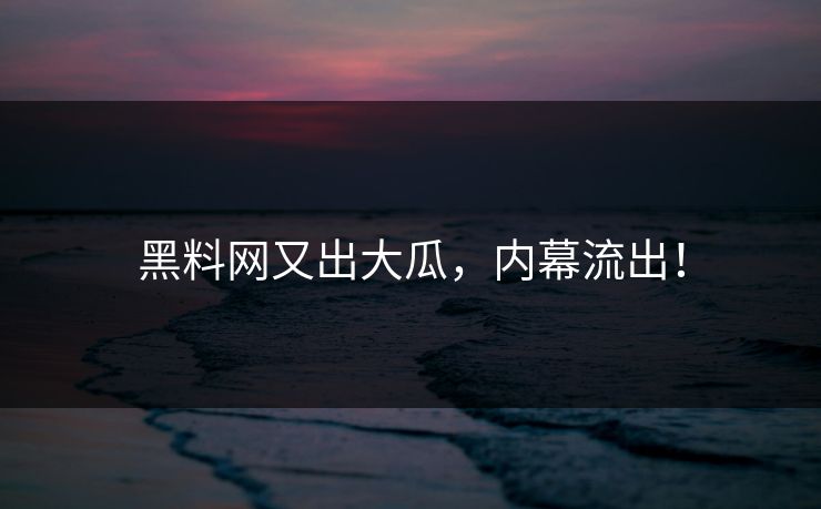黑料网又出大瓜，内幕流出！