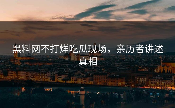 黑料网不打烊吃瓜现场，亲历者讲述真相
