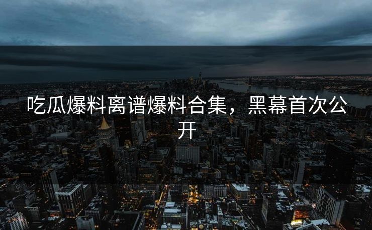 吃瓜爆料离谱爆料合集，黑幕首次公开