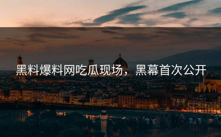 黑料爆料网吃瓜现场，黑幕首次公开