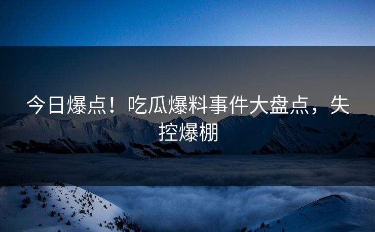 今日爆点！吃瓜爆料事件大盘点，失控爆棚
