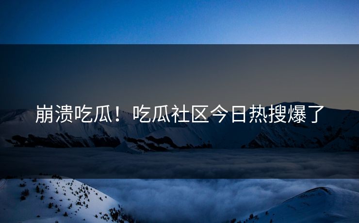 崩溃吃瓜！吃瓜社区今日热搜爆了