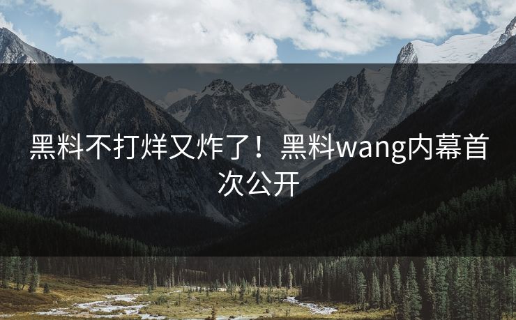 黑料不打烊又炸了！黑料wang内幕首次公开