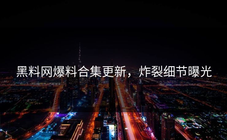 黑料网爆料合集更新，炸裂细节曝光