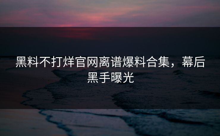 黑料不打烊官网离谱爆料合集，幕后黑手曝光