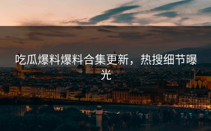 吃瓜爆料爆料合集更新，热搜细节曝光
