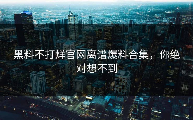 黑料不打烊官网离谱爆料合集，你绝对想不到