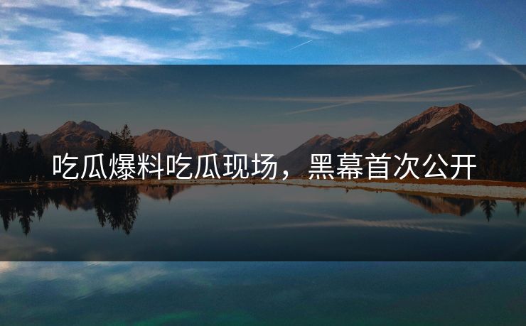 吃瓜爆料吃瓜现场，黑幕首次公开