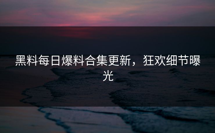黑料每日爆料合集更新，狂欢细节曝光