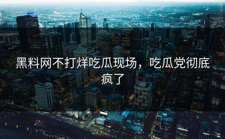 黑料网不打烊吃瓜现场，吃瓜党彻底疯了