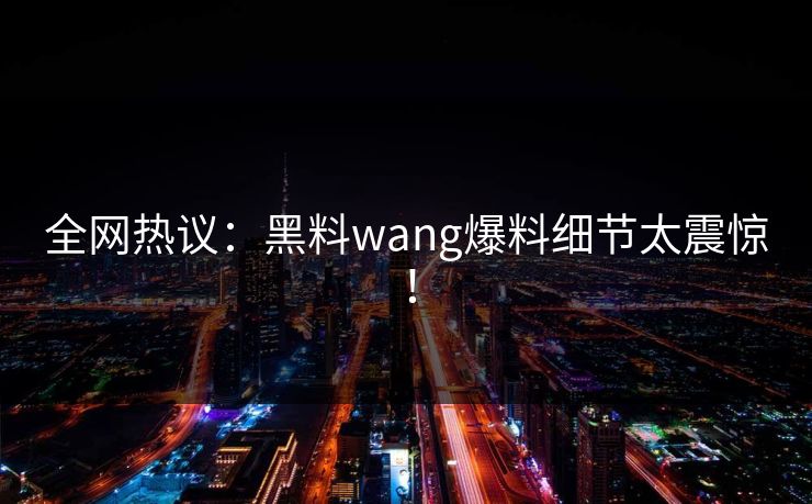 全网热议：黑料wang爆料细节太震惊！