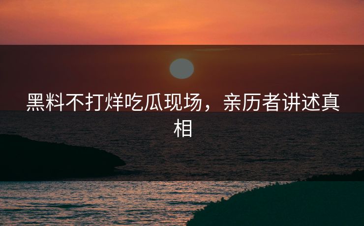 黑料不打烊吃瓜现场，亲历者讲述真相