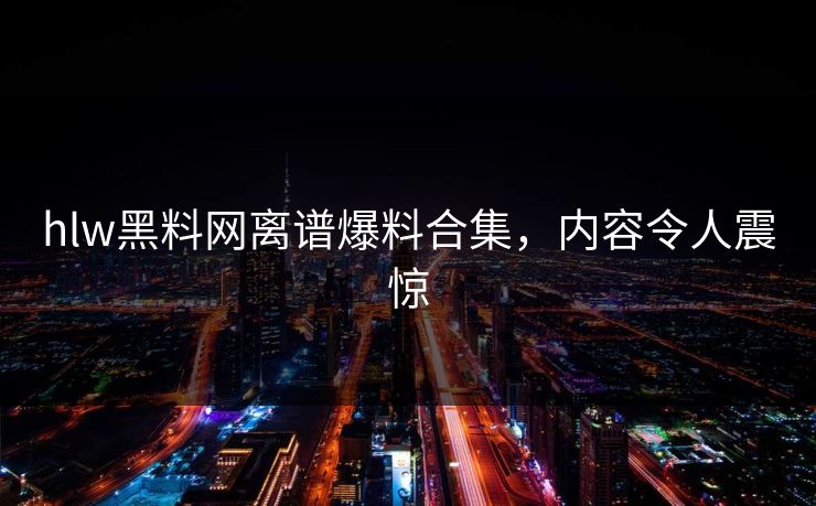 hlw黑料网离谱爆料合集，内容令人震惊