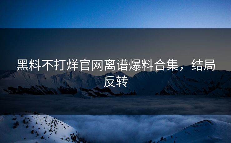 黑料不打烊官网离谱爆料合集，结局反转