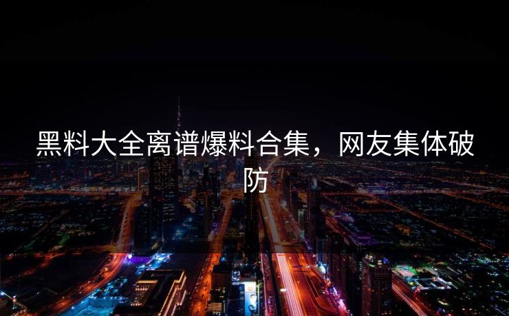 黑料大全离谱爆料合集，网友集体破防
