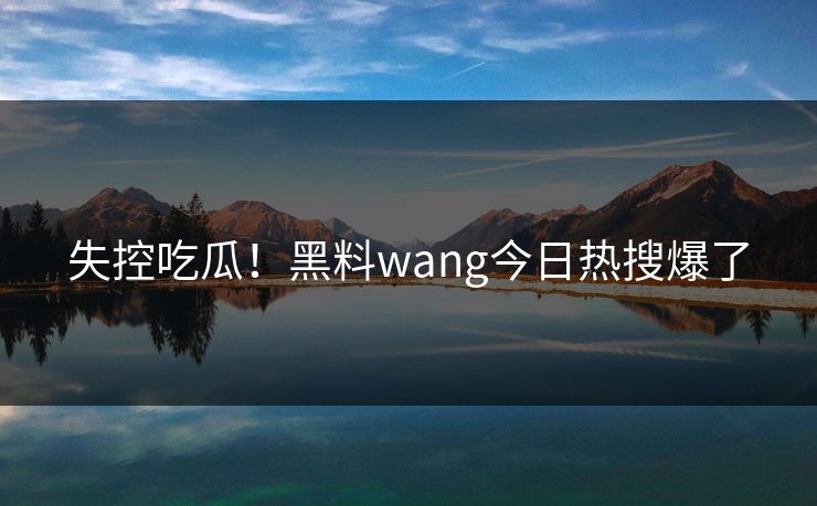 失控吃瓜！黑料wang今日热搜爆了