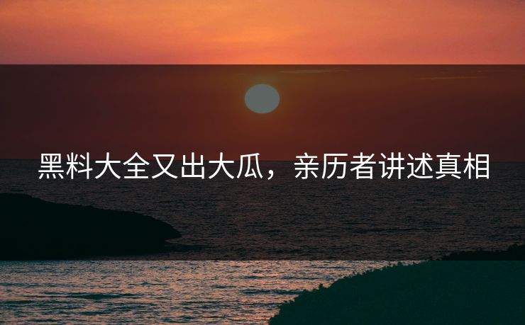 黑料大全又出大瓜，亲历者讲述真相