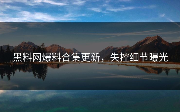 黑料网爆料合集更新，失控细节曝光