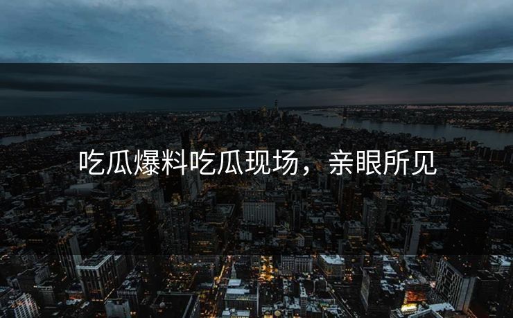 吃瓜爆料吃瓜现场，亲眼所见