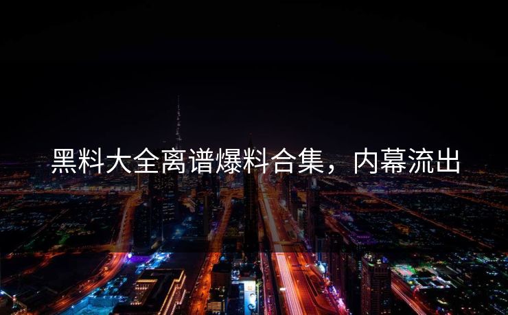 黑料大全离谱爆料合集，内幕流出