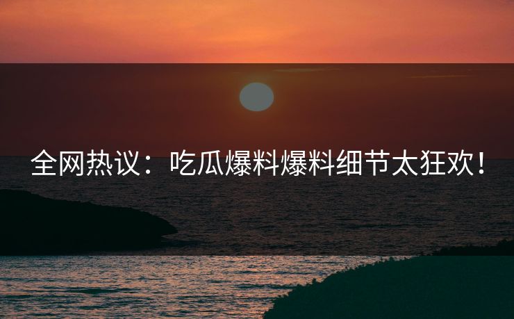 全网热议：吃瓜爆料爆料细节太狂欢！