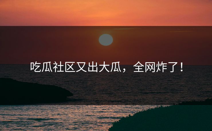 吃瓜社区又出大瓜，全网炸了！