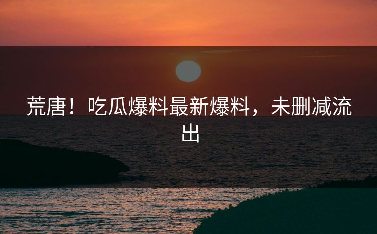 荒唐！吃瓜爆料最新爆料，未删减流出