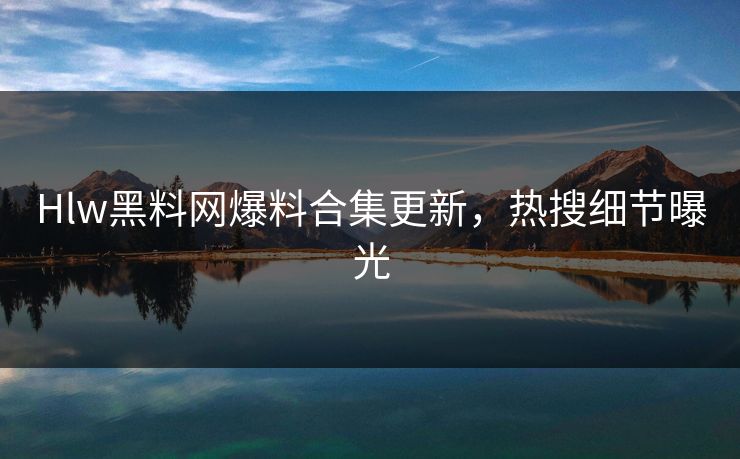 Hlw黑料网爆料合集更新，热搜细节曝光