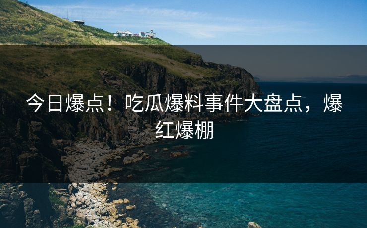今日爆点！吃瓜爆料事件大盘点，爆红爆棚