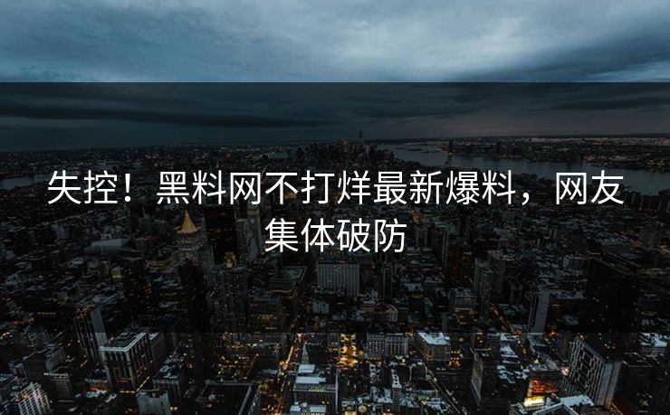 失控！黑料网不打烊最新爆料，网友集体破防