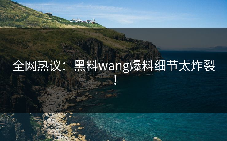 全网热议：黑料wang爆料细节太炸裂！