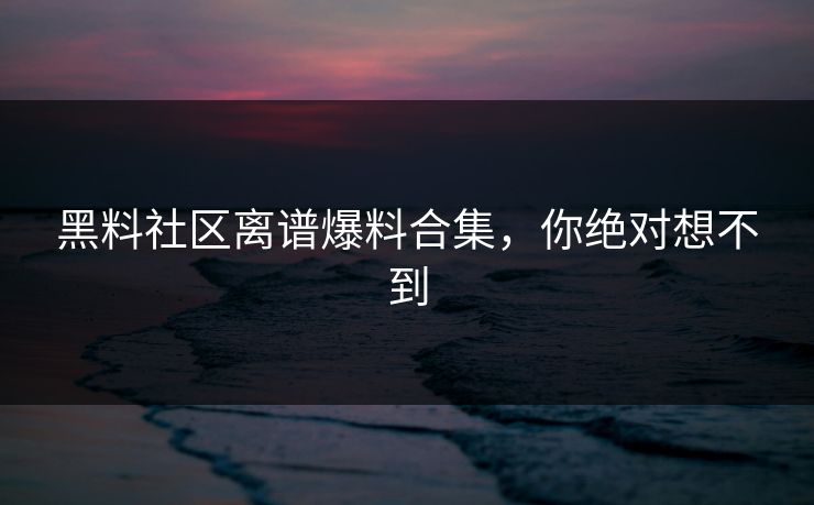 黑料社区离谱爆料合集，你绝对想不到