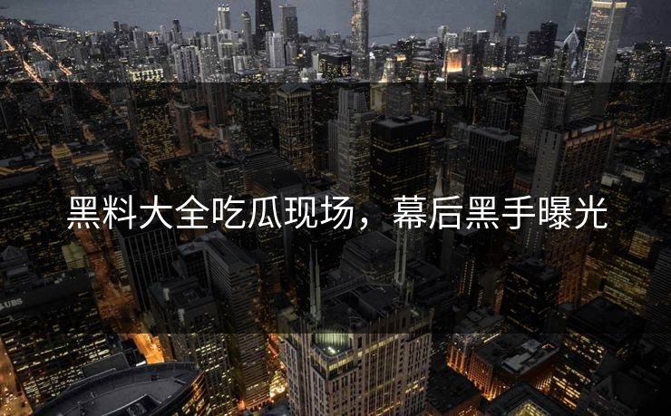 黑料大全吃瓜现场，幕后黑手曝光