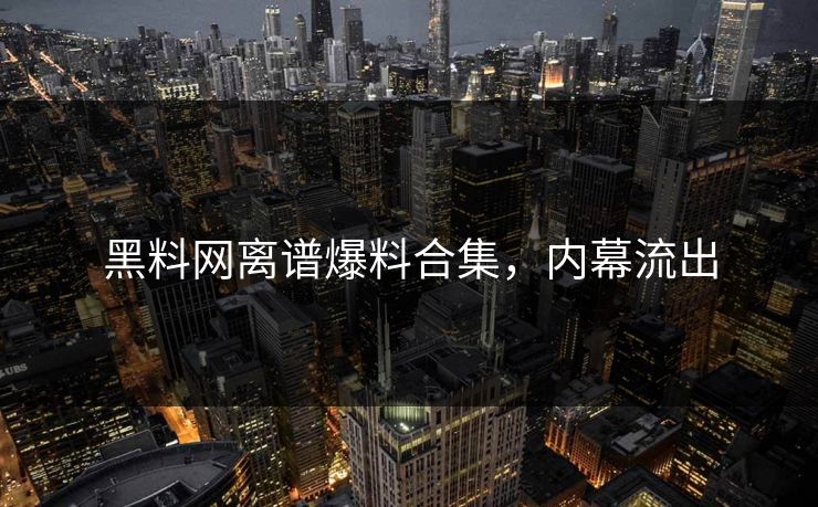 黑料网离谱爆料合集，内幕流出