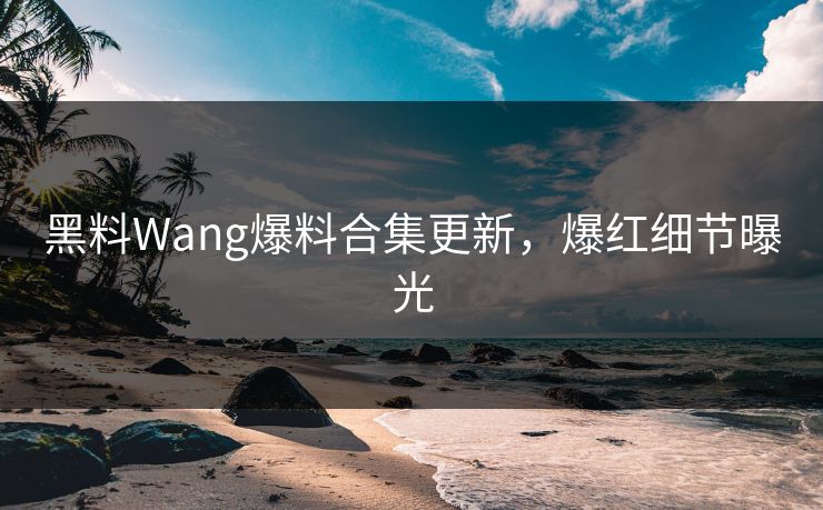 黑料Wang爆料合集更新，爆红细节曝光