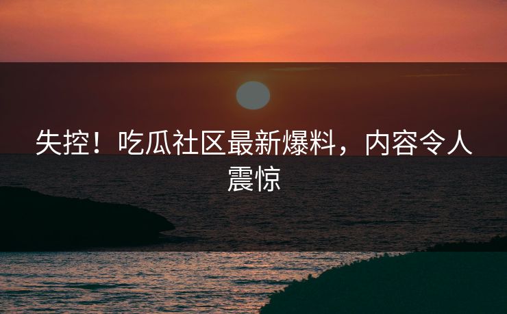 失控！吃瓜社区最新爆料，内容令人震惊