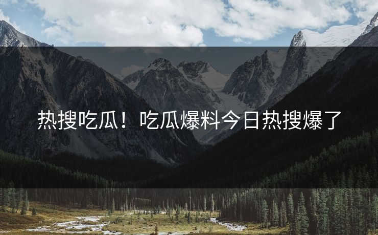 热搜吃瓜！吃瓜爆料今日热搜爆了