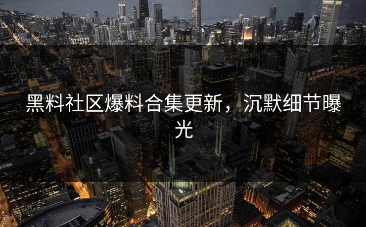 黑料社区爆料合集更新，沉默细节曝光