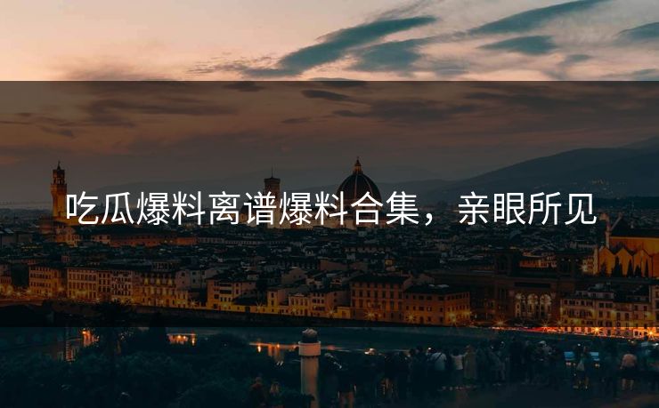 吃瓜爆料离谱爆料合集，亲眼所见
