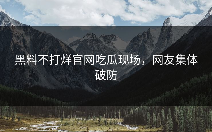黑料不打烊官网吃瓜现场，网友集体破防