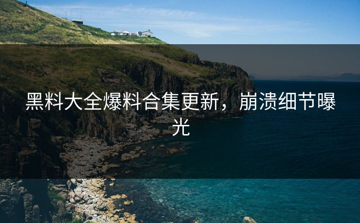 黑料大全爆料合集更新，崩溃细节曝光