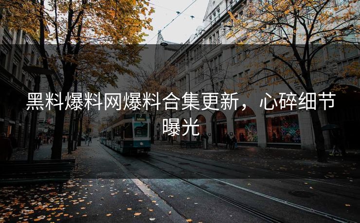 黑料爆料网爆料合集更新，心碎细节曝光