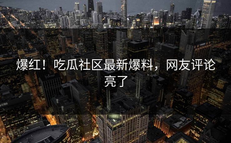 爆红！吃瓜社区最新爆料，网友评论亮了